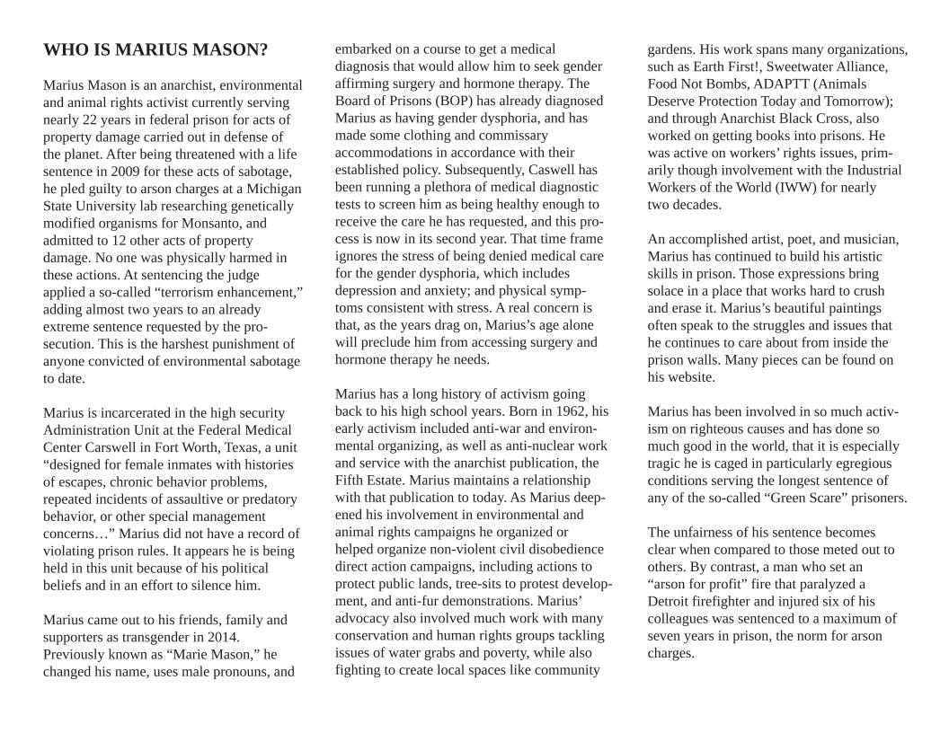 ’WHO IS MARIUS MASON?  Marius Mason s an anarchist, environmental and animal rights activist currently serving nearly 22 years in federal prison for acts of property damage carried out in defense of the planet. After being threatened with a life sentence in 2009 for these acts of sabotage, he pled gilty to arson charges at a Michigan State University lab researching genetically modified organisms for Monsanto, and admitted to 12 other acts of property damage. No one was physically harmed in these actions. At sentencing the judge applied a so-called “terrorism enhancement,” adding almost two years to an already extreme sentence requested by the pro- secution. This is the harshest punishment of anyone convicted of environmental sabotage to date.  Marius is incarcerated in the high security ‘Administration Unit at the Federal Medical Center Carswell in Fort Worth, Texas, a unit “designed for female inmates with histories of escapes, chronic behavior problems, repeated incidents of assaultive or predatory behavior, or other special management concerns...” Marius did not have a record of violating prison rules. It appears he i being. held in this unit because of his political beliefs and in an effort to silence him.  Marius came out to his friends, family and supporters as transgender in 2014, Previously known as “Marie Mason,” he changed his name, uses male pronouns, and  embarked on a course to get a medical diagnosis that would allow him to seek gender affirming surgery and hormone therapy. The Board of Prisons (BOP) has already diagnosed Marius as having gender dysphoria, and has ‘made some clothing and commissary accommodations in accordance with their established policy. Subsequently, Caswell has been running a plethora of medical diagnostic tests to screen him as being healthy enough to receive the care he has requested, and this pro- cess is now inits second year. That time frame ignores the stress of being denied medical care for the gender dysphoria, which includes depression and anxiety; and physical symp- toms consistent with stress. A real concern is that, as the years drag on, Marius’s age alone will preclude him from accessing surgery and hormone therapy he needs.  Marius has a long history of activism going back o his high school years. Born in 1962, his early activism included anti-war and environ- mental organizing, as well as anti-nuclear work and service with the anarchist publication, the Fifth Estate. Marius maintains a relationship with that publication to today. As Marius deep- ened his involvement in environmental and animal rights campaigns he organized or  helped organize non-violent civil disobedience direct action campaigns, including actions to protect public lands, tree-sits to protest develop- ment, and anti-fur demonstrations. Marius” advocacy also involved much work with many conservation and human rights groups tackling issues of water grabs and poverty, while also fighting to create local spaces like community  gardens. His work spans many organizations, such as Earth First!, Sweetwater Alliance, Food Not Bombs, ADAPTT (Animals Deserve Protection Today and Tomorrow); and through Anarchist Black Cross, also worked on getting books into prisons. He was active on workers’ rights issues, prim- arily though involvement with the Industrial Workers of the World (IWW) for nearly  two decades.  An accomplished artist, poet, and musician, Marius has continued to build his artistic skills in prison. Those expressions bring solace in a place that works hard to crush and erase it. Marius’s beautiful paintings often speak to the struggles and issues that he continues to care about from inside the prison walls. Many pieces can be found on his website.  Marius has been involved in so much activ- ism on righteous causes and has done so much good in the world, that it is especially tragic he s caged in particularly egregious conditions serving the longest sentence of any of the so-called “Green Scare” prisoners.  ‘The unfaimess of his sentence becomes clear when compared to those meted out to others. By contrast, a man who set an “arson for profit” fire that paralyzed a Detroit firefighter and injured six of his colleagues was sentenced to a maximum of seven years in prison, the norm for arson charges. 